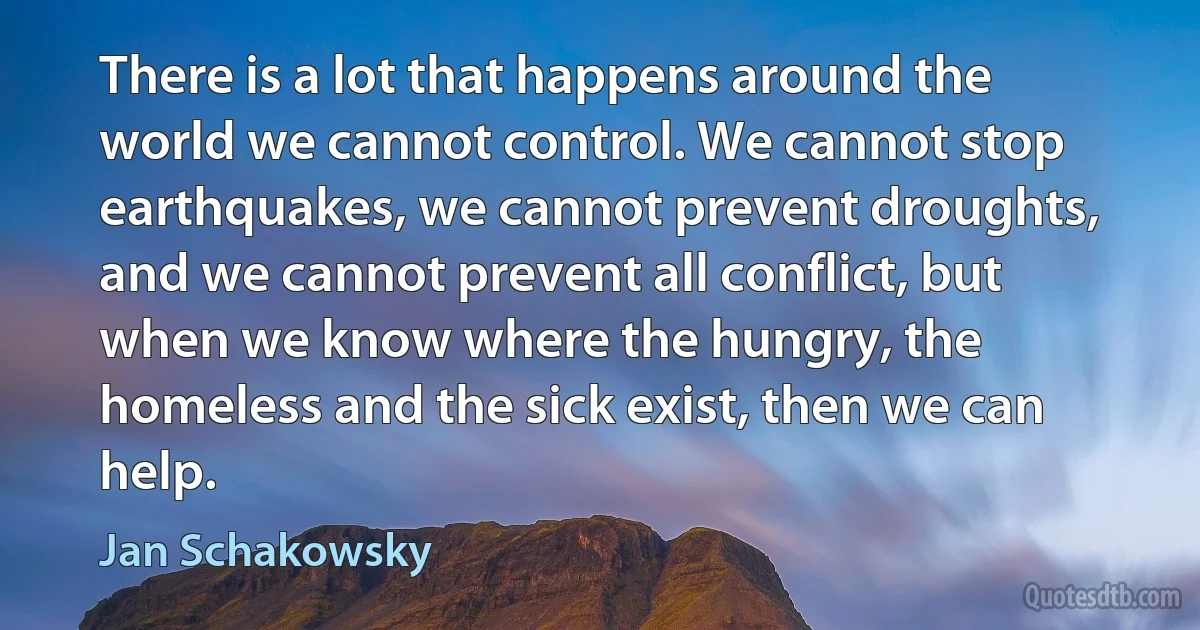 There is a lot that happens around the world we cannot control. We cannot stop earthquakes, we cannot prevent droughts, and we cannot prevent all conflict, but when we know where the hungry, the homeless and the sick exist, then we can help. (Jan Schakowsky)