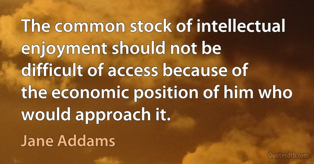 The common stock of intellectual enjoyment should not be difficult of access because of the economic position of him who would approach it. (Jane Addams)