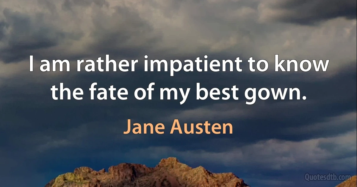 I am rather impatient to know the fate of my best gown. (Jane Austen)