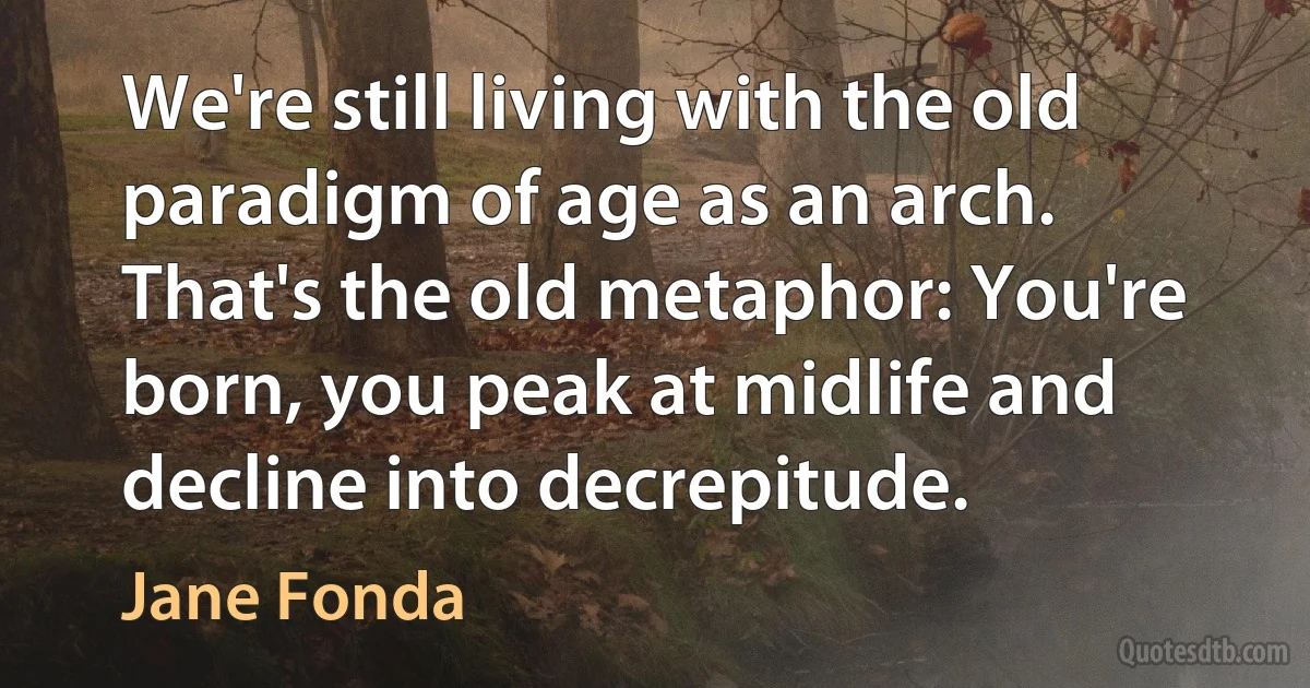 We're still living with the old paradigm of age as an arch. That's the old metaphor: You're born, you peak at midlife and decline into decrepitude. (Jane Fonda)