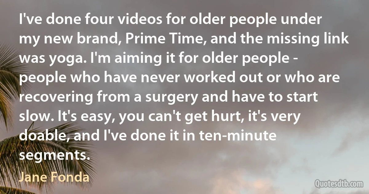 I've done four videos for older people under my new brand, Prime Time, and the missing link was yoga. I'm aiming it for older people - people who have never worked out or who are recovering from a surgery and have to start slow. It's easy, you can't get hurt, it's very doable, and I've done it in ten-minute segments. (Jane Fonda)