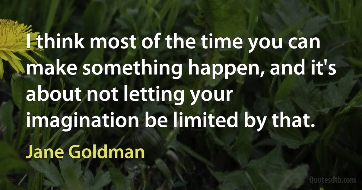 I think most of the time you can make something happen, and it's about not letting your imagination be limited by that. (Jane Goldman)