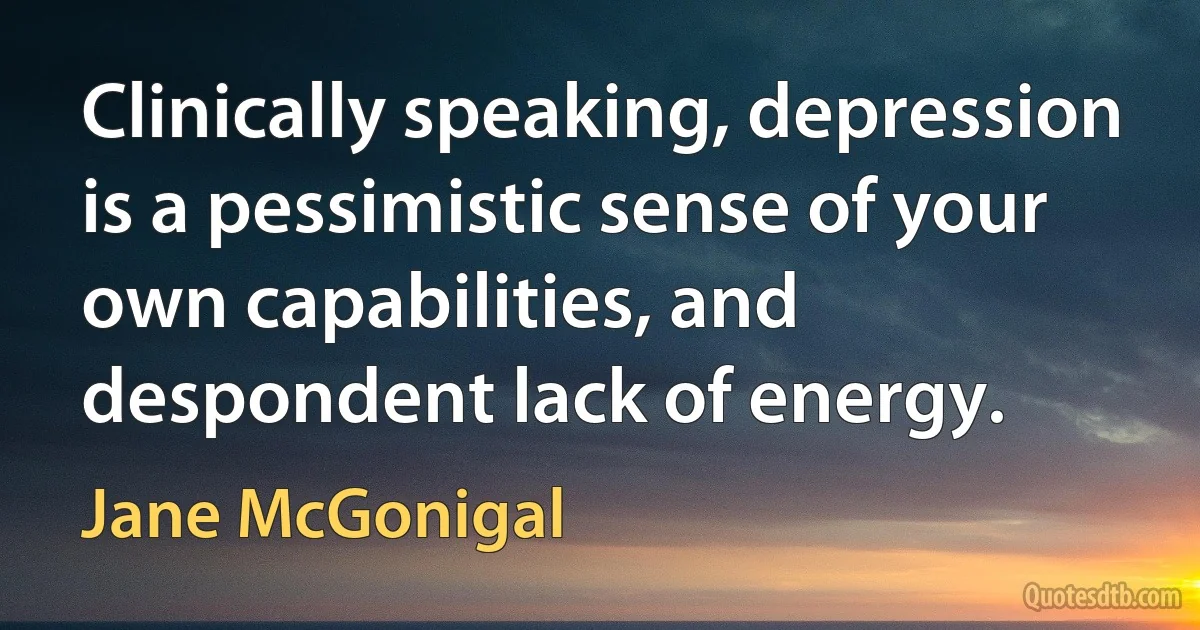 Clinically speaking, depression is a pessimistic sense of your own capabilities, and despondent lack of energy. (Jane McGonigal)