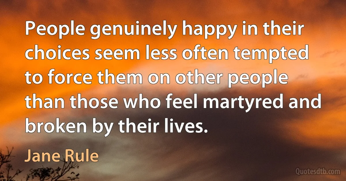 People genuinely happy in their choices seem less often tempted to force them on other people than those who feel martyred and broken by their lives. (Jane Rule)