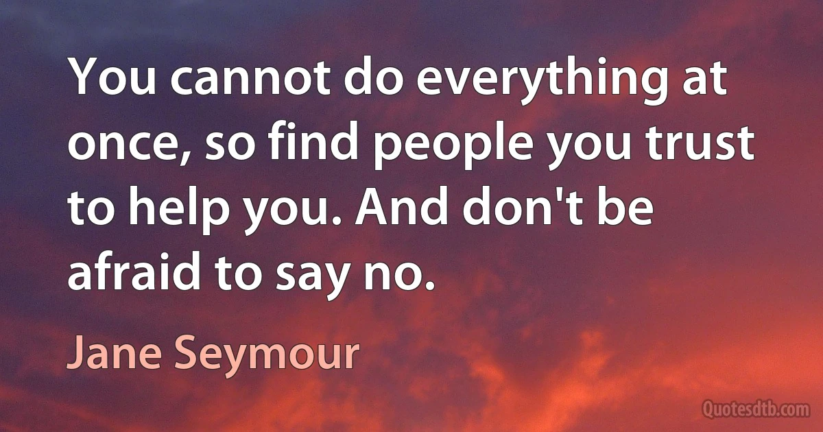 You cannot do everything at once, so find people you trust to help you. And don't be afraid to say no. (Jane Seymour)