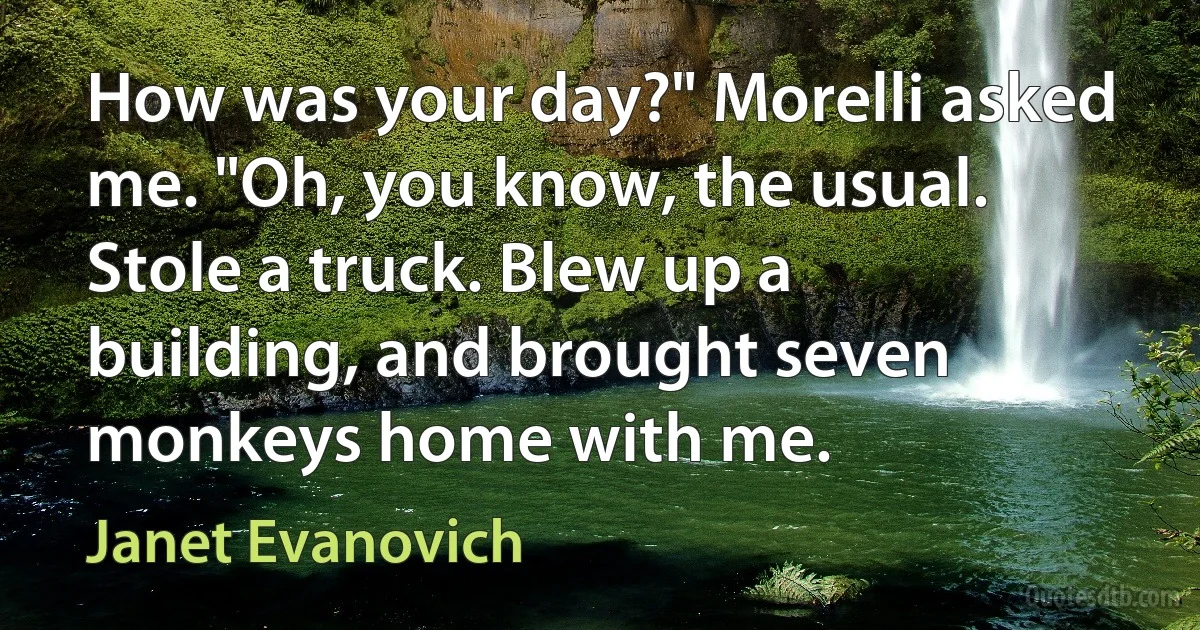 How was your day?" Morelli asked me. "Oh, you know, the usual. Stole a truck. Blew up a building, and brought seven monkeys home with me. (Janet Evanovich)