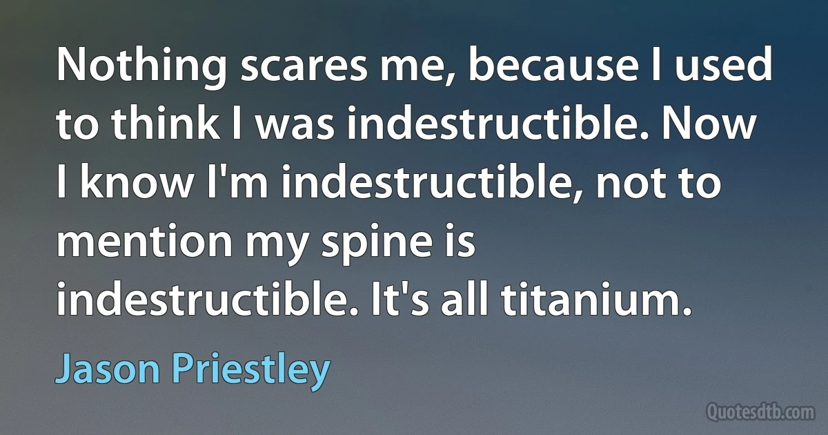 Nothing scares me, because I used to think I was indestructible. Now I know I'm indestructible, not to mention my spine is indestructible. It's all titanium. (Jason Priestley)