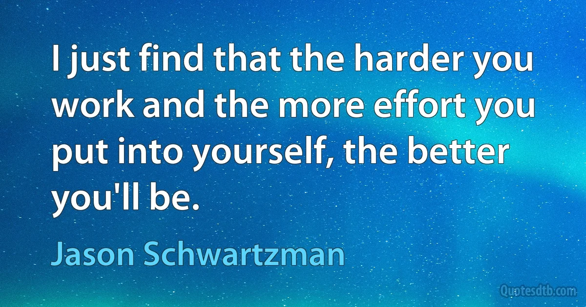 I just find that the harder you work and the more effort you put into yourself, the better you'll be. (Jason Schwartzman)