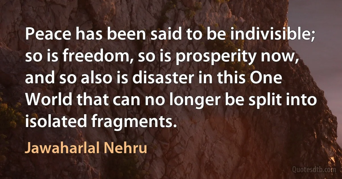 Peace has been said to be indivisible; so is freedom, so is prosperity now, and so also is disaster in this One World that can no longer be split into isolated fragments. (Jawaharlal Nehru)