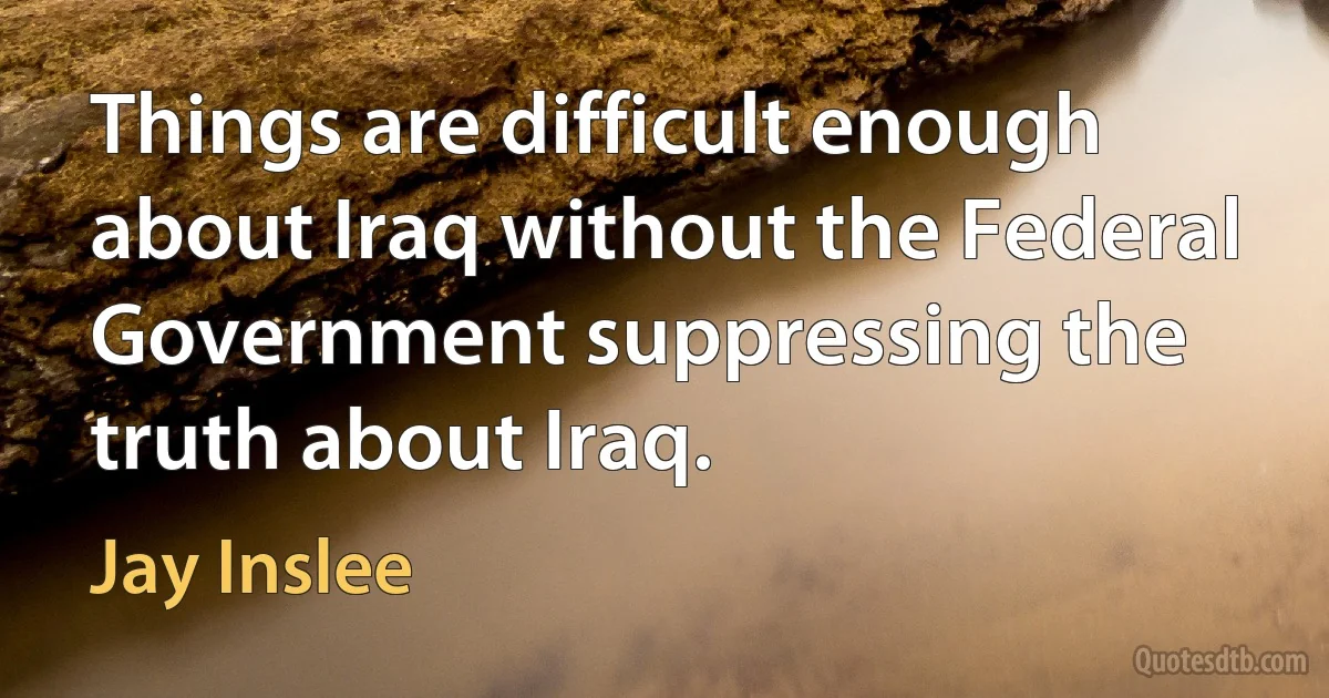 Things are difficult enough about Iraq without the Federal Government suppressing the truth about Iraq. (Jay Inslee)