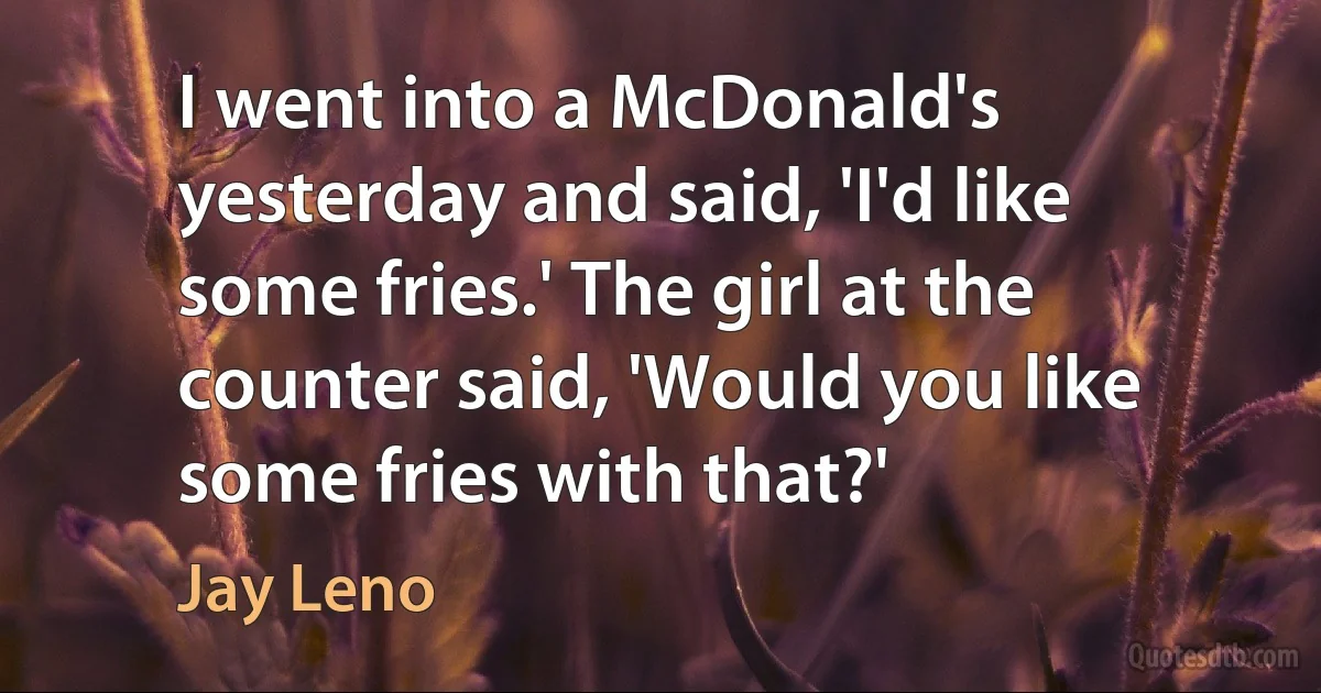 I went into a McDonald's yesterday and said, 'I'd like some fries.' The girl at the counter said, 'Would you like some fries with that?' (Jay Leno)