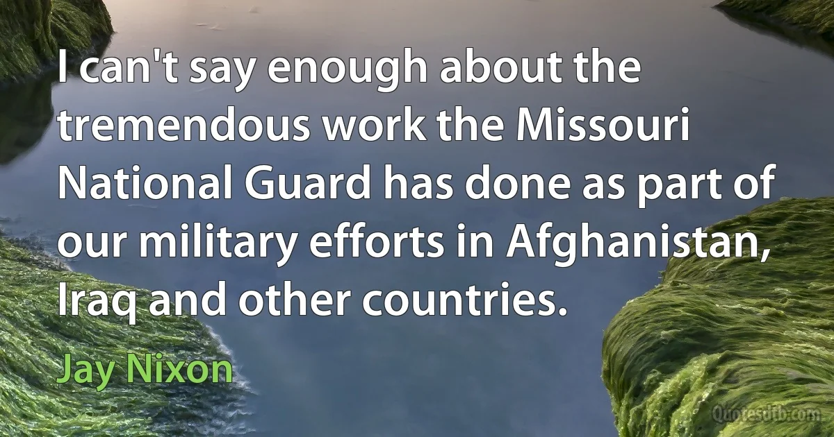 I can't say enough about the tremendous work the Missouri National Guard has done as part of our military efforts in Afghanistan, Iraq and other countries. (Jay Nixon)