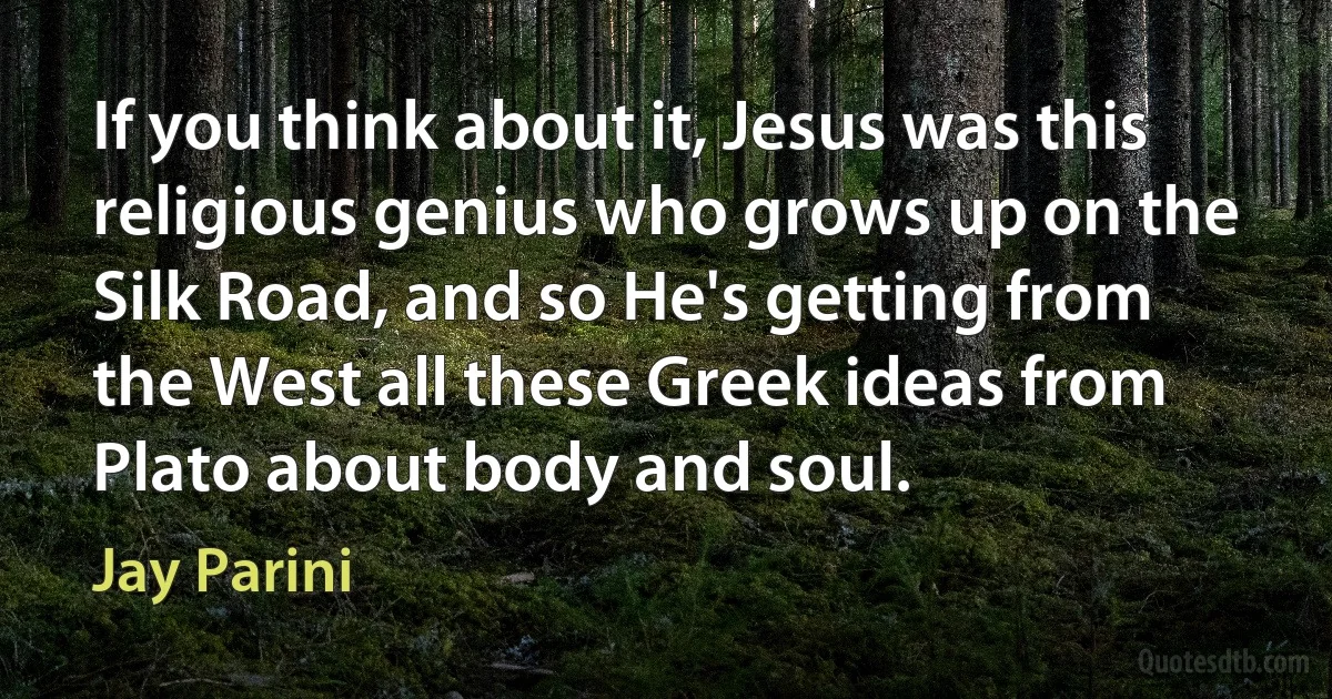 If you think about it, Jesus was this religious genius who grows up on the Silk Road, and so He's getting from the West all these Greek ideas from Plato about body and soul. (Jay Parini)