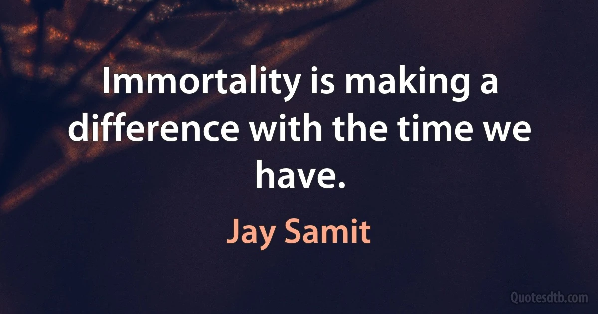 Immortality is making a difference with the time we have. (Jay Samit)