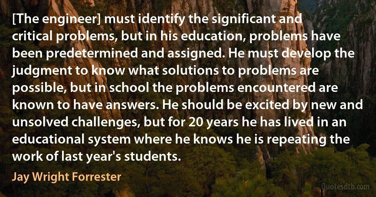 [The engineer] must identify the significant and critical problems, but in his education, problems have been predetermined and assigned. He must develop the judgment to know what solutions to problems are possible, but in school the problems encountered are known to have answers. He should be excited by new and unsolved challenges, but for 20 years he has lived in an educational system where he knows he is repeating the work of last year's students. (Jay Wright Forrester)