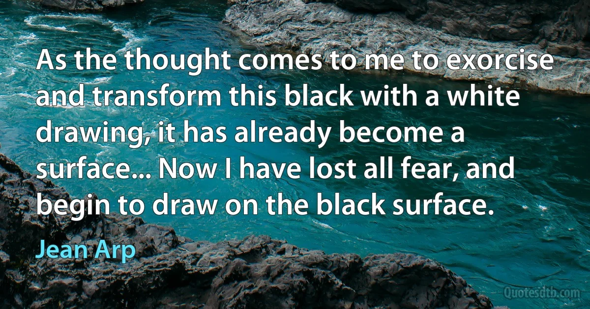 As the thought comes to me to exorcise and transform this black with a white drawing, it has already become a surface... Now I have lost all fear, and begin to draw on the black surface. (Jean Arp)