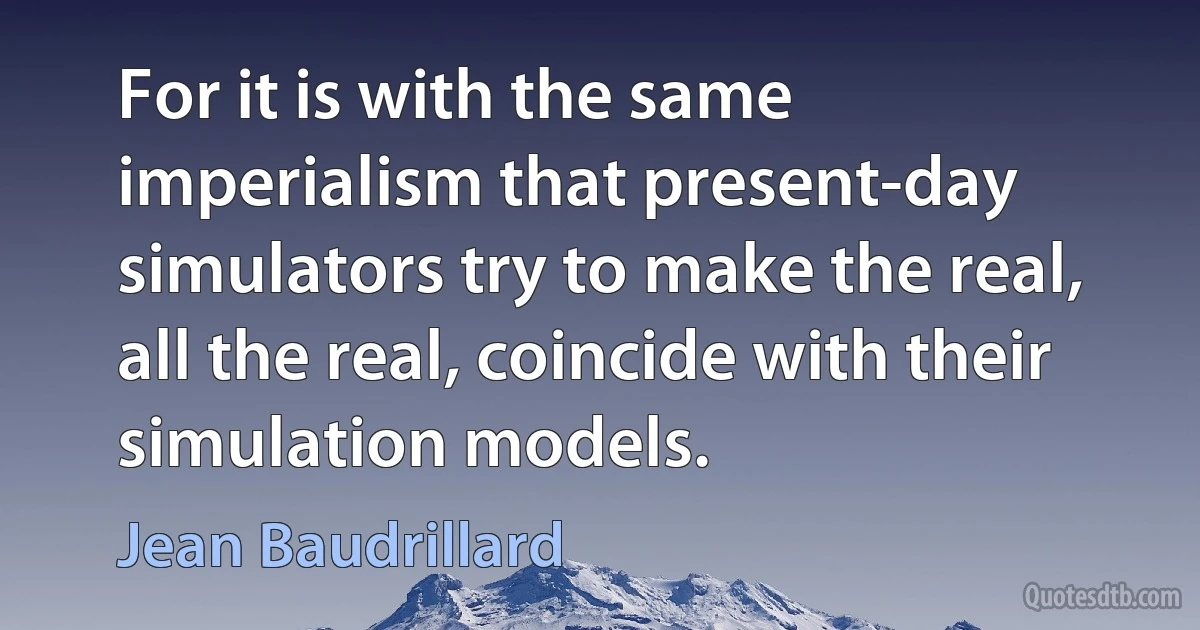 For it is with the same imperialism that present-day simulators try to make the real, all the real, coincide with their simulation models. (Jean Baudrillard)