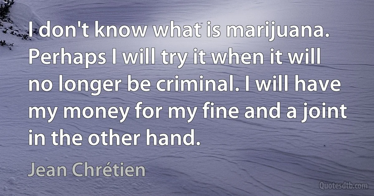 I don't know what is marijuana. Perhaps I will try it when it will no longer be criminal. I will have my money for my fine and a joint in the other hand. (Jean Chrétien)