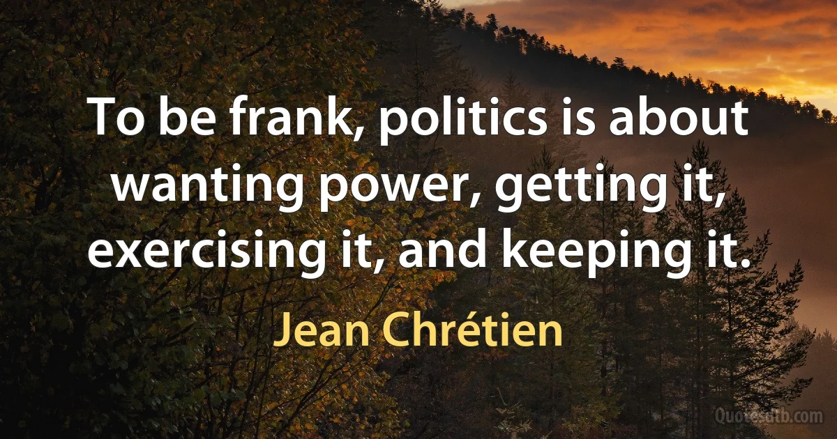 To be frank, politics is about wanting power, getting it, exercising it, and keeping it. (Jean Chrétien)