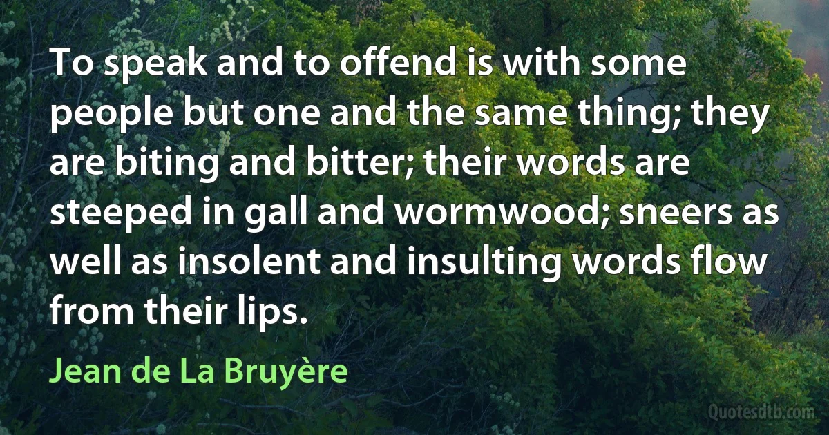 To speak and to offend is with some people but one and the same thing; they are biting and bitter; their words are steeped in gall and wormwood; sneers as well as insolent and insulting words flow from their lips. (Jean de La Bruyère)