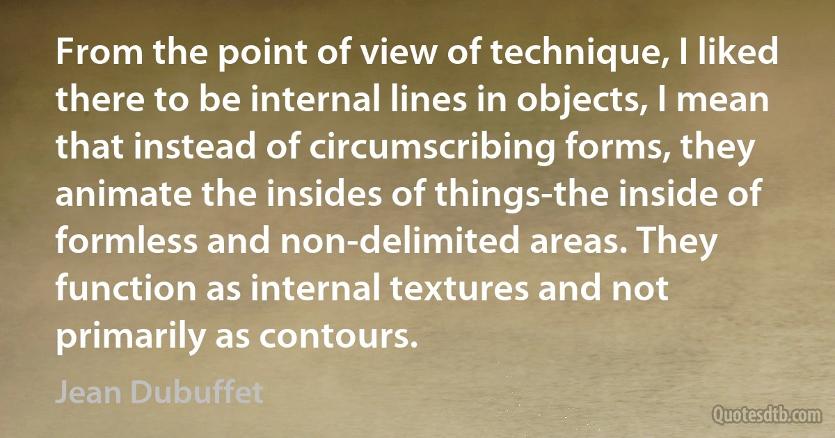 From the point of view of technique, I liked there to be internal lines in objects, I mean that instead of circumscribing forms, they animate the insides of things-the inside of formless and non-delimited areas. They function as internal textures and not primarily as contours. (Jean Dubuffet)