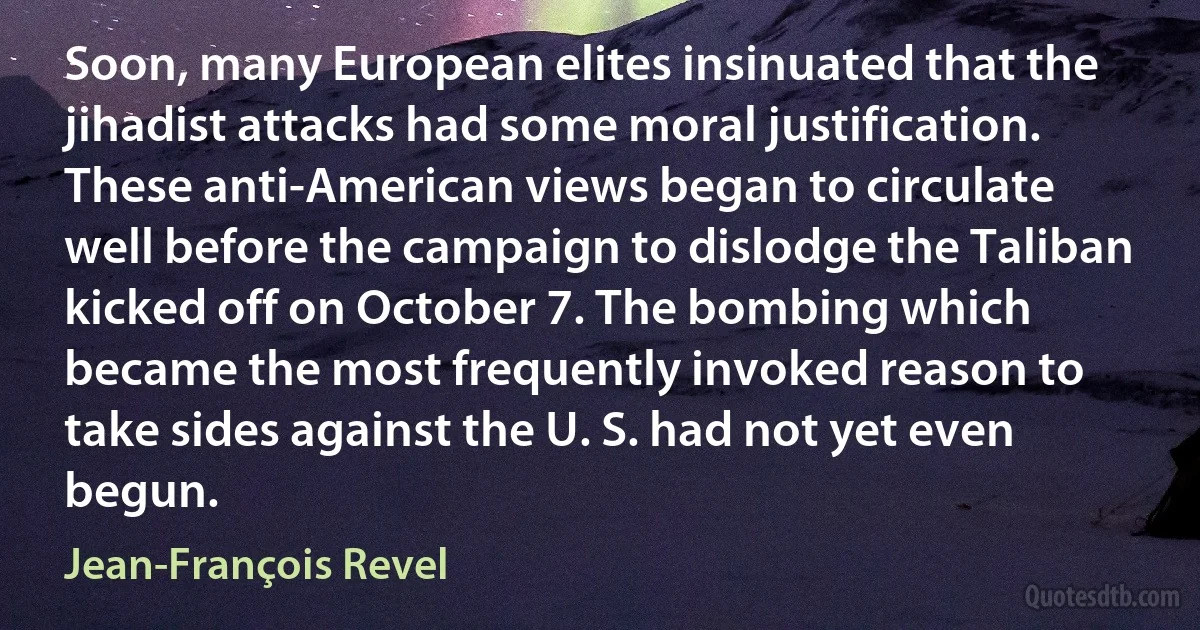 Soon, many European elites insinuated that the jihadist attacks had some moral justification. These anti-American views began to circulate well before the campaign to dislodge the Taliban kicked off on October 7. The bombing which became the most frequently invoked reason to take sides against the U. S. had not yet even begun. (Jean-François Revel)