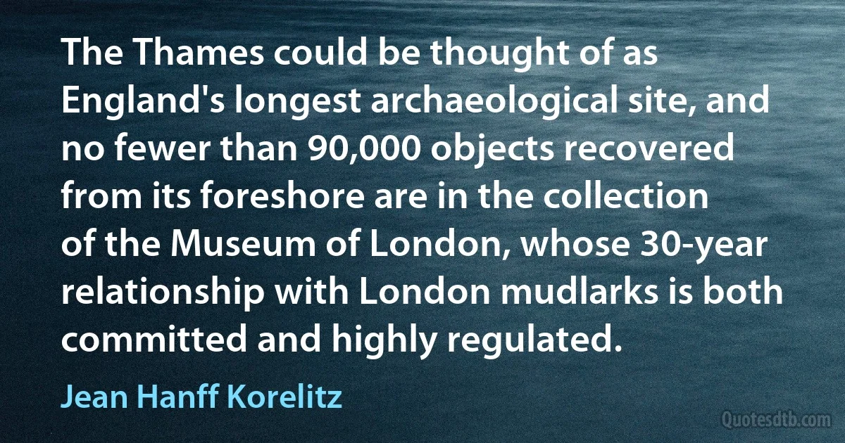 The Thames could be thought of as England's longest archaeological site, and no fewer than 90,000 objects recovered from its foreshore are in the collection of the Museum of London, whose 30-year relationship with London mudlarks is both committed and highly regulated. (Jean Hanff Korelitz)