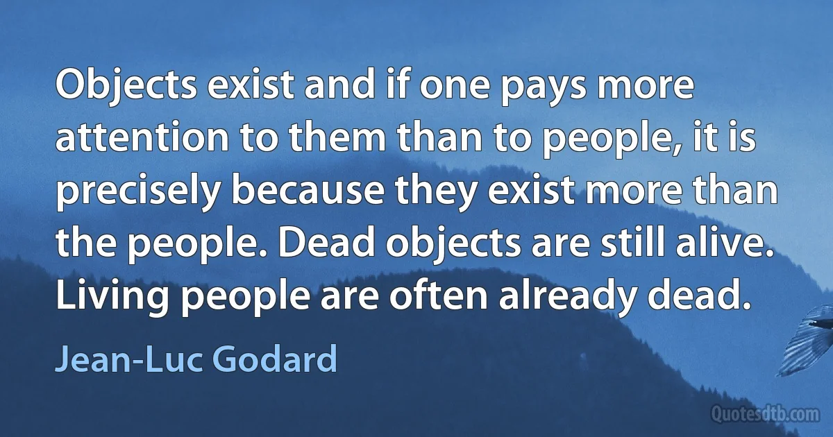 Objects exist and if one pays more attention to them than to people, it is precisely because they exist more than the people. Dead objects are still alive. Living people are often already dead. (Jean-Luc Godard)