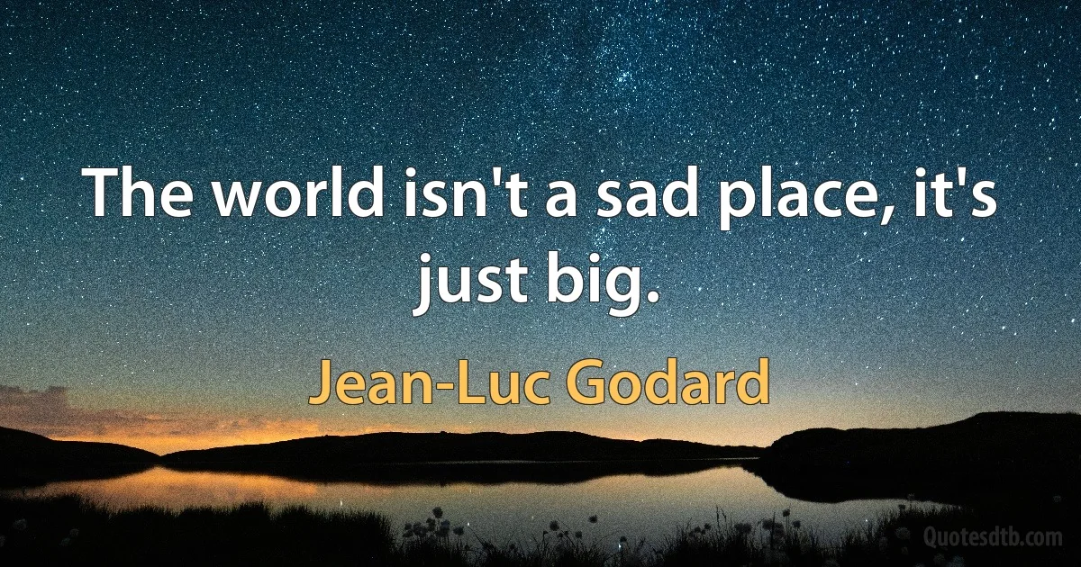 The world isn't a sad place, it's just big. (Jean-Luc Godard)