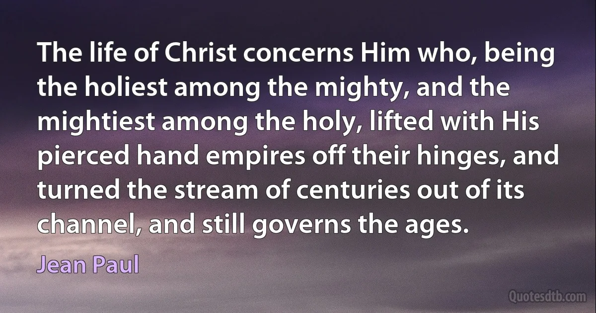 The life of Christ concerns Him who, being the holiest among the mighty, and the mightiest among the holy, lifted with His pierced hand empires off their hinges, and turned the stream of centuries out of its channel, and still governs the ages. (Jean Paul)