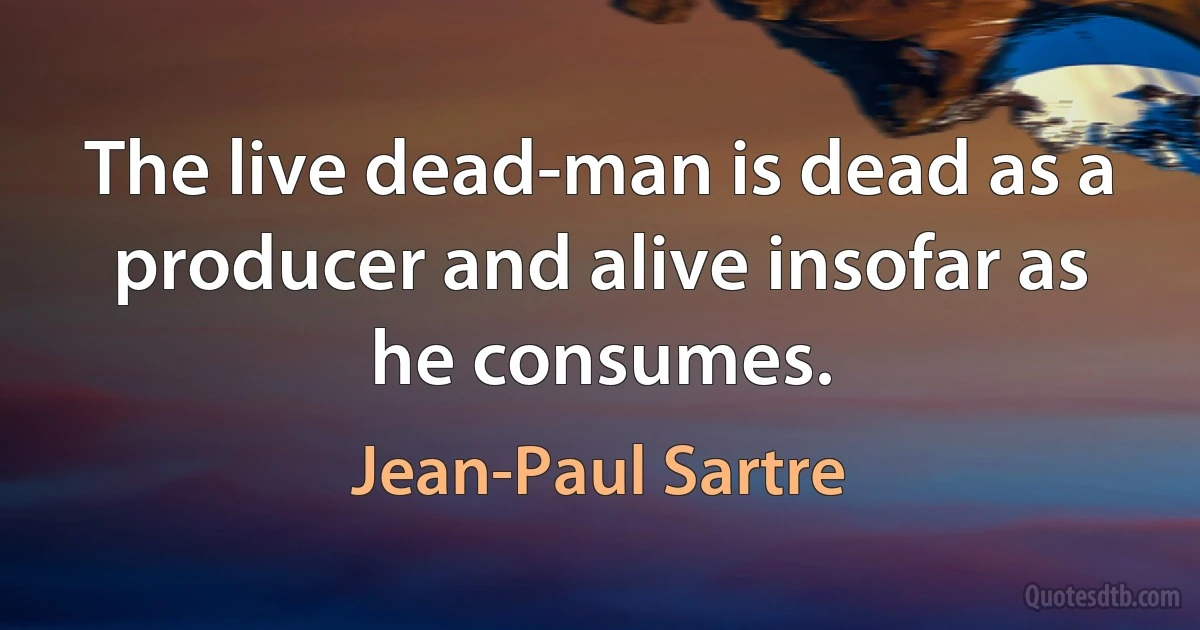 The live dead-man is dead as a producer and alive insofar as he consumes. (Jean-Paul Sartre)