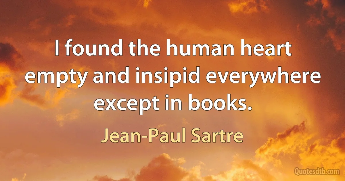 I found the human heart empty and insipid everywhere except in books. (Jean-Paul Sartre)