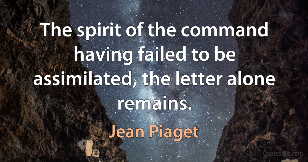 The spirit of the command having failed to be assimilated, the letter alone remains. (Jean Piaget)