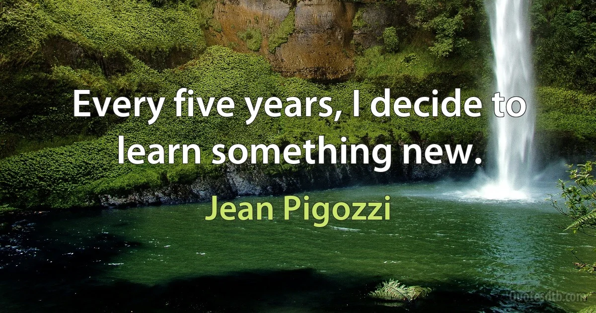 Every five years, I decide to learn something new. (Jean Pigozzi)