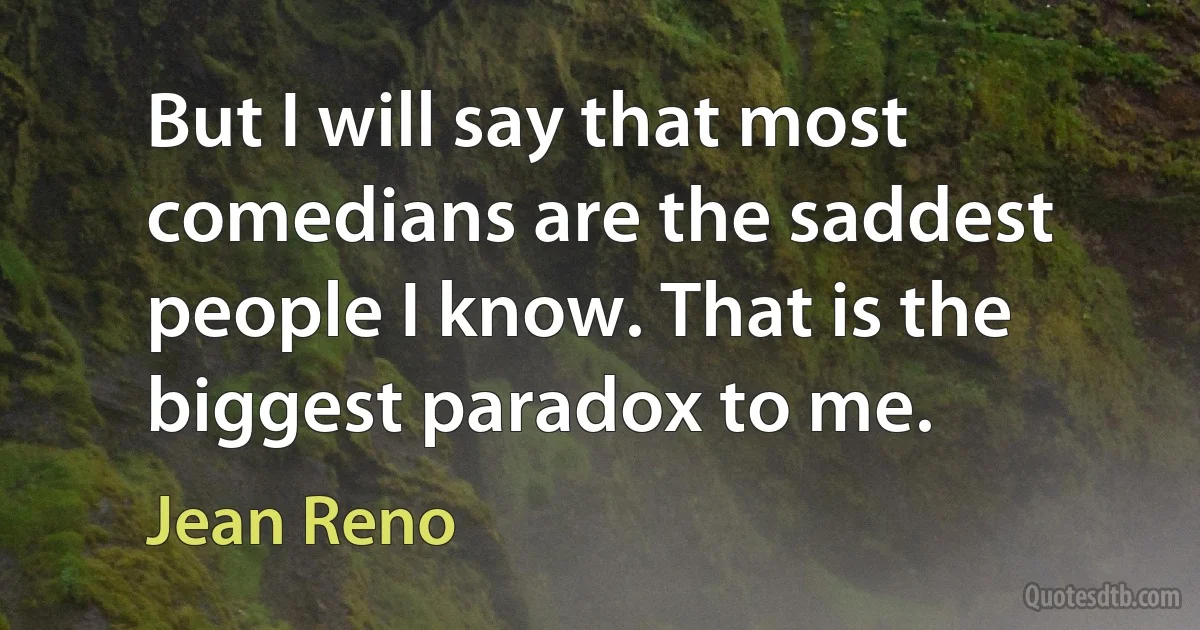 But I will say that most comedians are the saddest people I know. That is the biggest paradox to me. (Jean Reno)