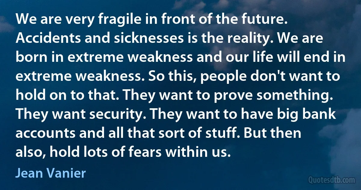 We are very fragile in front of the future. Accidents and sicknesses is the reality. We are born in extreme weakness and our life will end in extreme weakness. So this, people don't want to hold on to that. They want to prove something. They want security. They want to have big bank accounts and all that sort of stuff. But then also, hold lots of fears within us. (Jean Vanier)