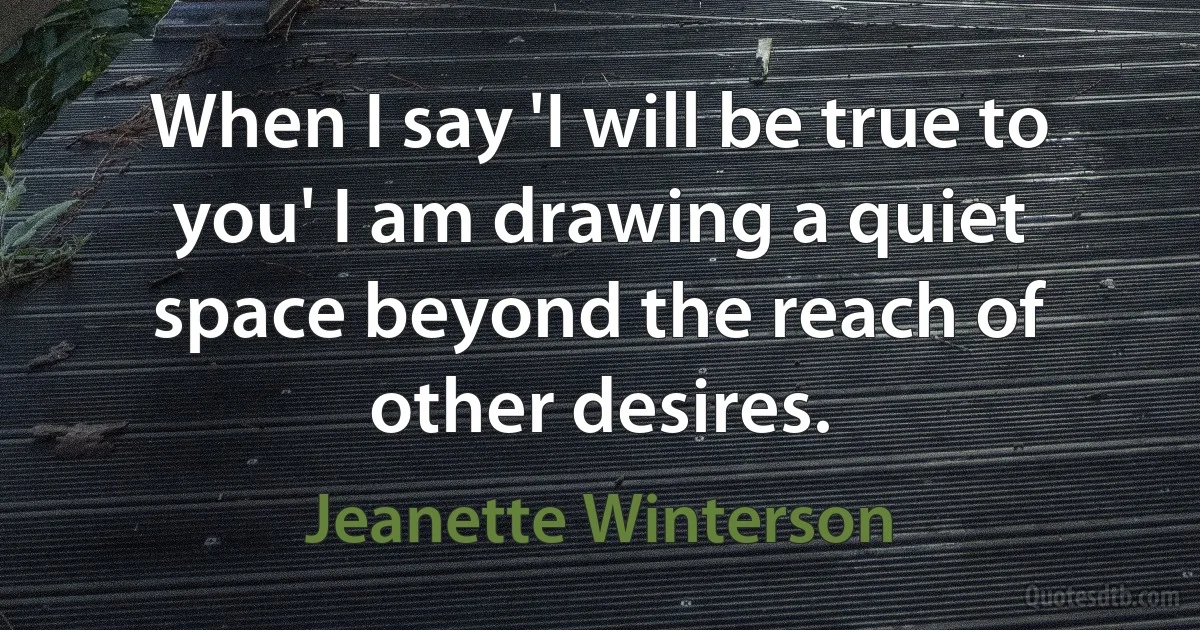 When I say 'I will be true to you' I am drawing a quiet space beyond the reach of other desires. (Jeanette Winterson)