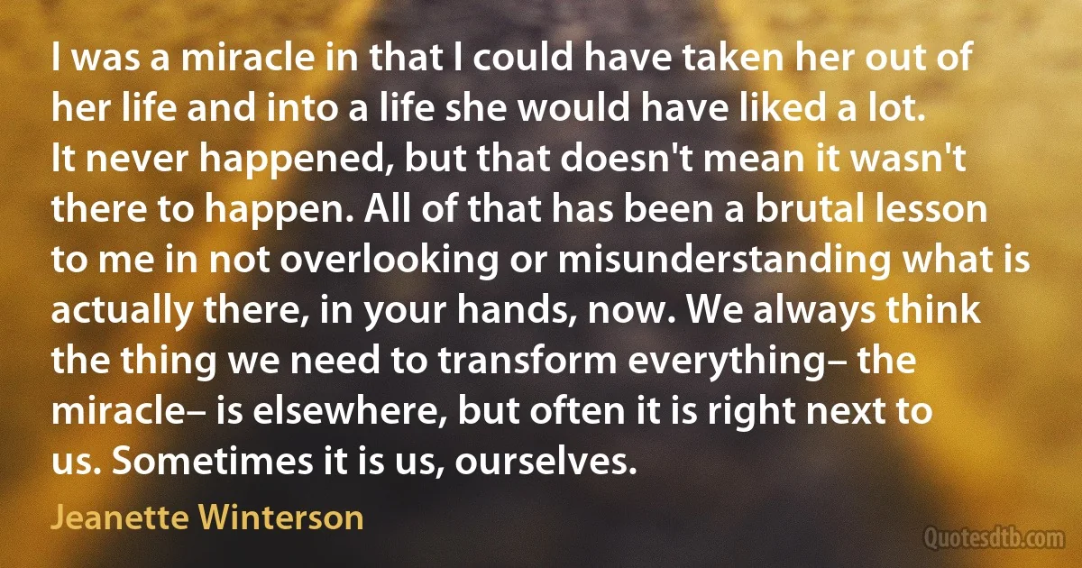 I was a miracle in that I could have taken her out of her life and into a life she would have liked a lot. It never happened, but that doesn't mean it wasn't there to happen. All of that has been a brutal lesson to me in not overlooking or misunderstanding what is actually there, in your hands, now. We always think the thing we need to transform everything– the miracle– is elsewhere, but often it is right next to us. Sometimes it is us, ourselves. (Jeanette Winterson)