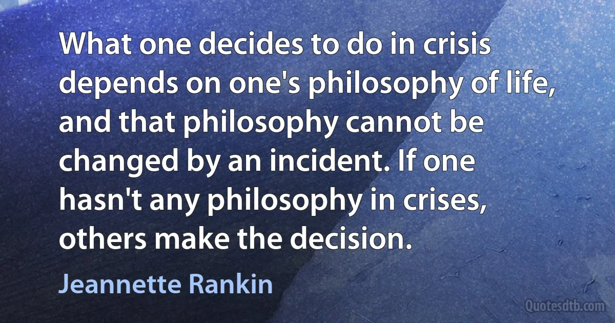 What one decides to do in crisis depends on one's philosophy of life, and that philosophy cannot be changed by an incident. If one hasn't any philosophy in crises, others make the decision. (Jeannette Rankin)