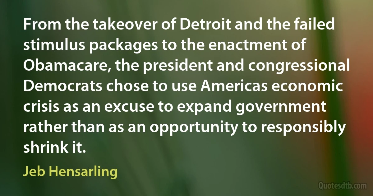 From the takeover of Detroit and the failed stimulus packages to the enactment of Obamacare, the president and congressional Democrats chose to use Americas economic crisis as an excuse to expand government rather than as an opportunity to responsibly shrink it. (Jeb Hensarling)