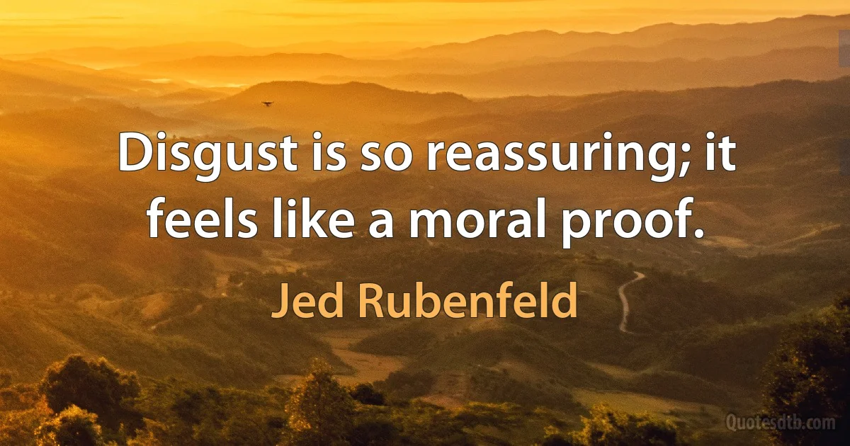 Disgust is so reassuring; it feels like a moral proof. (Jed Rubenfeld)