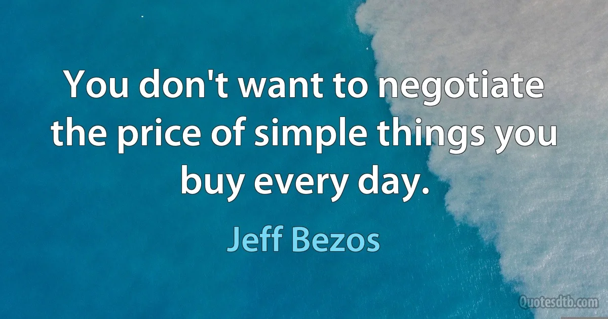 You don't want to negotiate the price of simple things you buy every day. (Jeff Bezos)