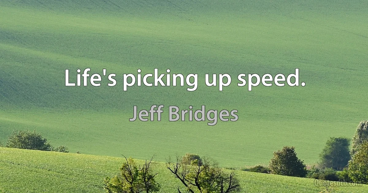 Life's picking up speed. (Jeff Bridges)