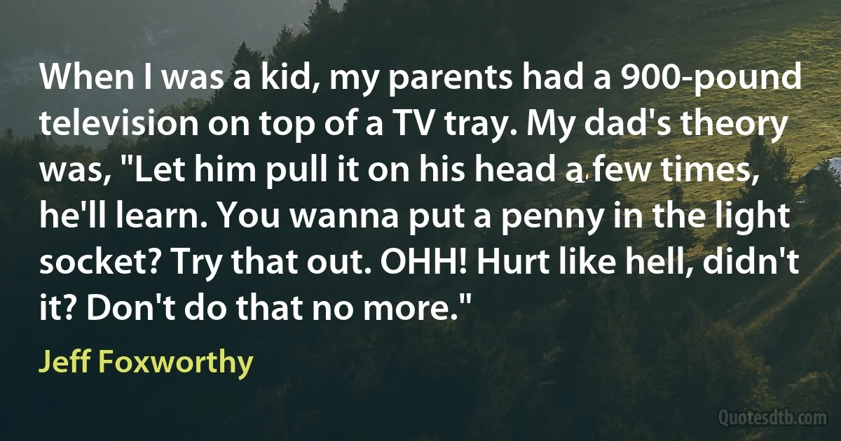 When I was a kid, my parents had a 900-pound television on top of a TV tray. My dad's theory was, "Let him pull it on his head a few times, he'll learn. You wanna put a penny in the light socket? Try that out. OHH! Hurt like hell, didn't it? Don't do that no more." (Jeff Foxworthy)