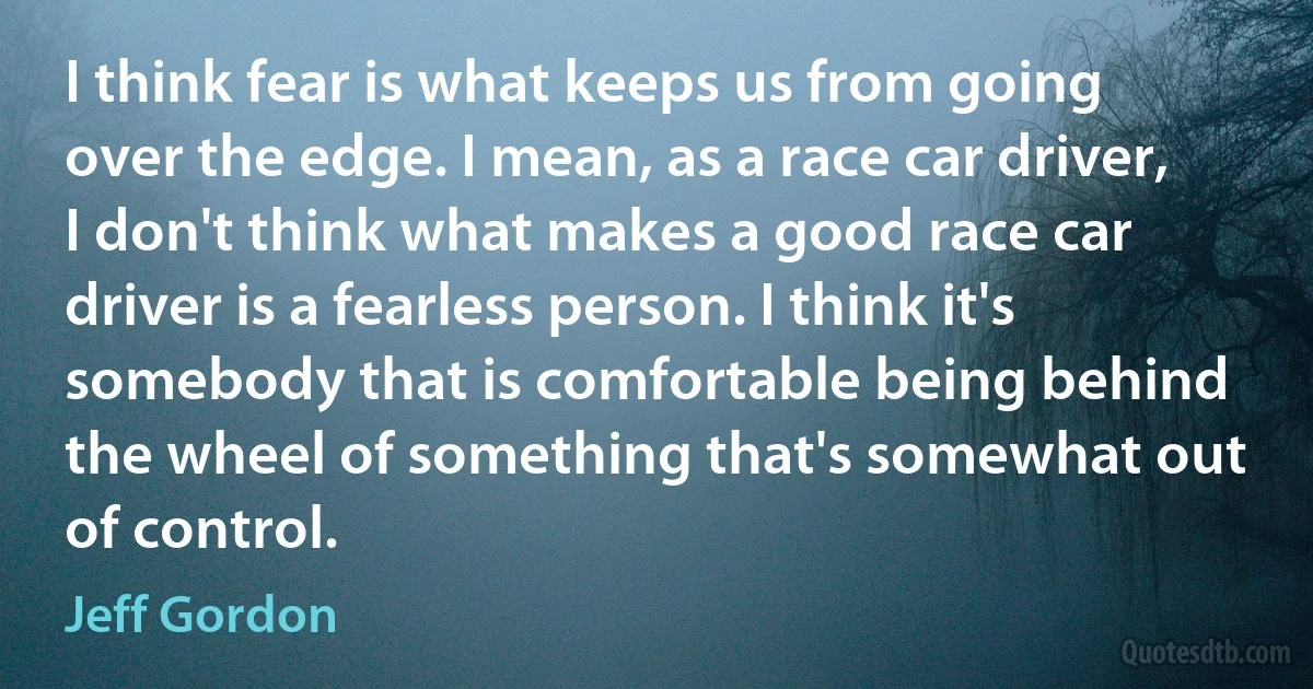 I think fear is what keeps us from going over the edge. I mean, as a race car driver, I don't think what makes a good race car driver is a fearless person. I think it's somebody that is comfortable being behind the wheel of something that's somewhat out of control. (Jeff Gordon)