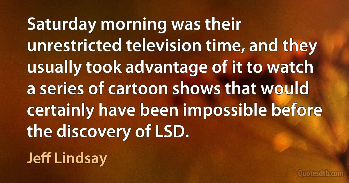 Saturday morning was their unrestricted television time, and they usually took advantage of it to watch a series of cartoon shows that would certainly have been impossible before the discovery of LSD. (Jeff Lindsay)