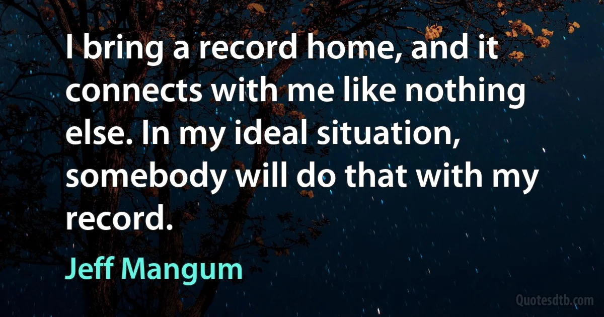 I bring a record home, and it connects with me like nothing else. In my ideal situation, somebody will do that with my record. (Jeff Mangum)