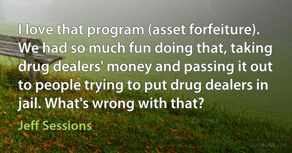 I love that program (asset forfeiture). We had so much fun doing that, taking drug dealers' money and passing it out to people trying to put drug dealers in jail. What's wrong with that? (Jeff Sessions)