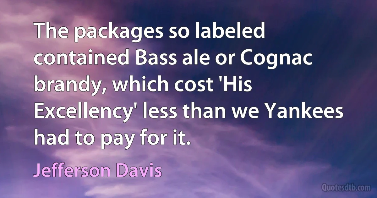 The packages so labeled contained Bass ale or Cognac brandy, which cost 'His Excellency' less than we Yankees had to pay for it. (Jefferson Davis)