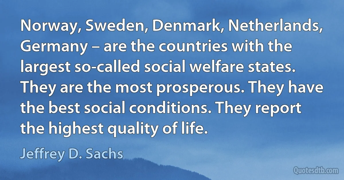 Norway, Sweden, Denmark, Netherlands, Germany – are the countries with the largest so-called social welfare states. They are the most prosperous. They have the best social conditions. They report the highest quality of life. (Jeffrey D. Sachs)